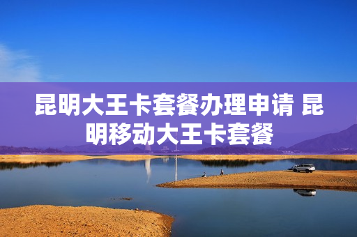 昆明大王卡套餐办理申请 昆明移动大王卡套餐