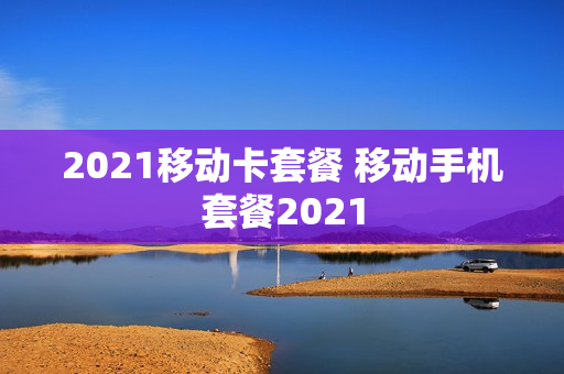 2021移动卡套餐 移动手机套餐2021