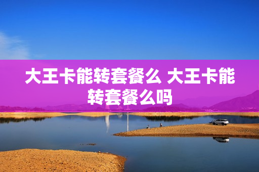 大王卡能转套餐么 大王卡能转套餐么吗