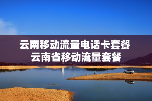 云南移动流量电话卡套餐 云南省移动流量套餐