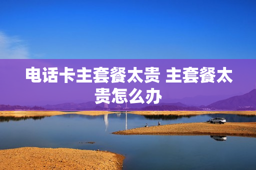 电话卡主套餐太贵 主套餐太贵怎么办