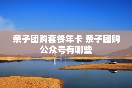 亲子团购套餐年卡 亲子团购公众号有哪些