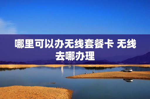 哪里可以办无线套餐卡 无线去哪办理