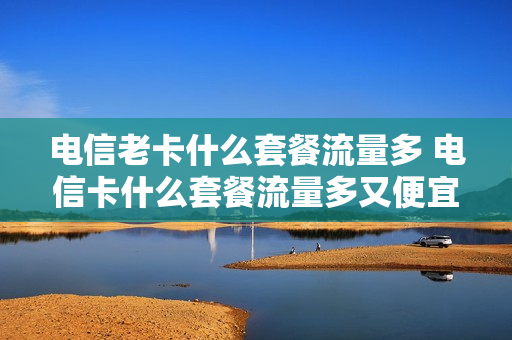 电信老卡什么套餐流量多 电信卡什么套餐流量多又便宜又好用