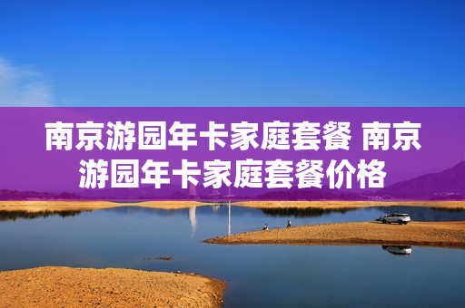 南京游园年卡家庭套餐 南京游园年卡家庭套餐价格