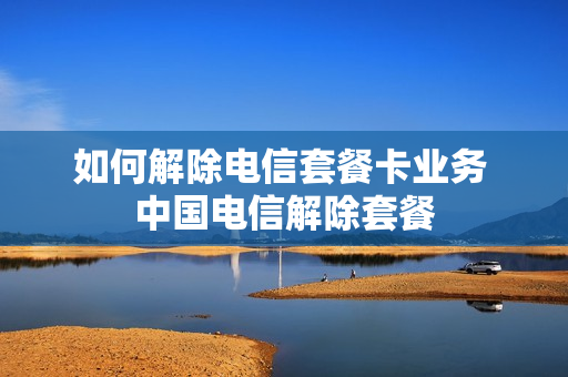 如何解除电信套餐卡业务 中国电信解除套餐
