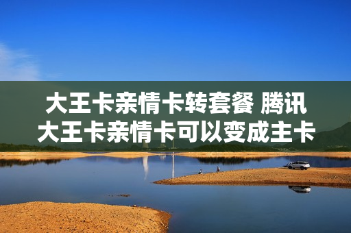 大王卡亲情卡转套餐 腾讯大王卡亲情卡可以变成主卡吗