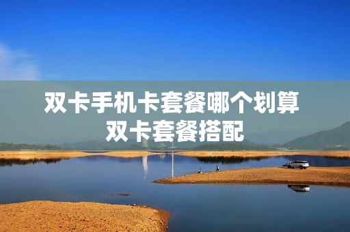 双卡手机卡套餐哪个划算 双卡套餐搭配