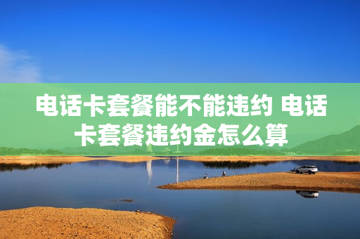 电话卡套餐能不能违约 电话卡套餐违约金怎么算