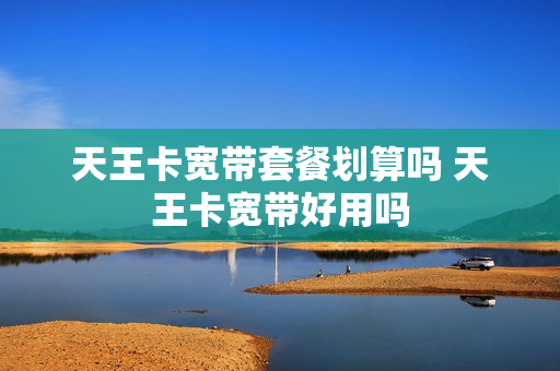天王卡宽带套餐划算吗 天王卡宽带好用吗