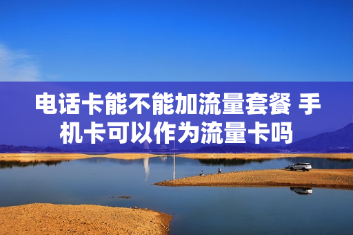 电话卡能不能加流量套餐 手机卡可以作为流量卡吗