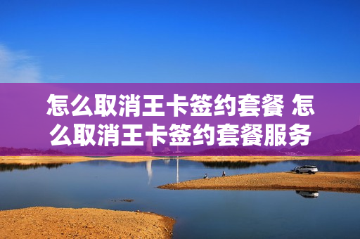 怎么取消王卡签约套餐 怎么取消王卡签约套餐服务