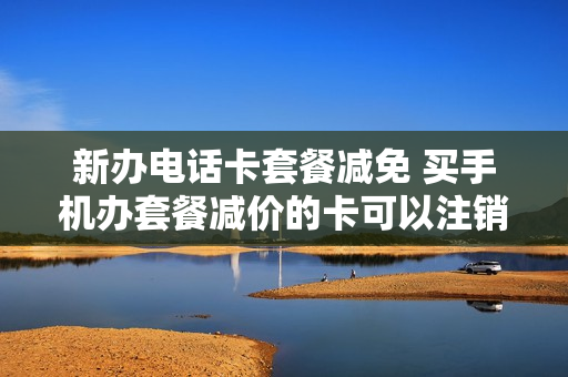 新办电话卡套餐减免 买手机办套餐减价的卡可以注销吗