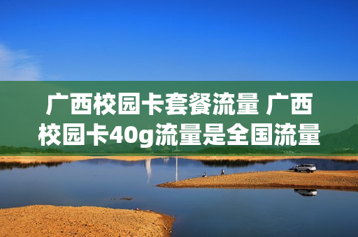 广西校园卡套餐流量 广西校园卡40g流量是全国流量蛮