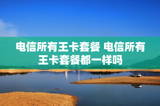 电信所有王卡套餐 电信所有王卡套餐都一样吗
