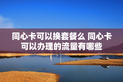 同心卡可以换套餐么 同心卡可以办理的流量有哪些