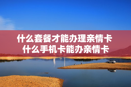 什么套餐才能办理亲情卡 什么手机卡能办亲情卡