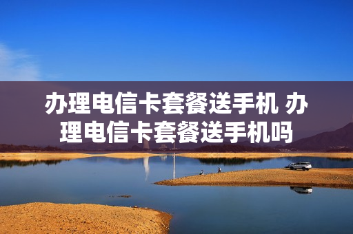 办理电信卡套餐送手机 办理电信卡套餐送手机吗