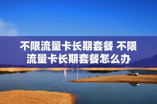 不限流量卡长期套餐 不限流量卡长期套餐怎么办