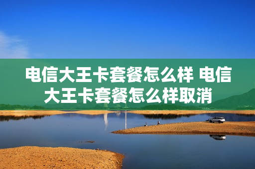 电信大王卡套餐怎么样 电信大王卡套餐怎么样取消