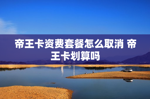帝王卡资费套餐怎么取消 帝王卡划算吗