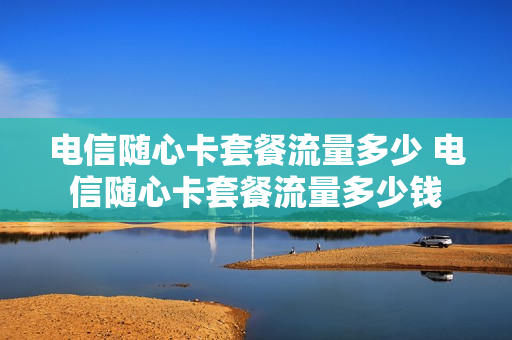 电信随心卡套餐流量多少 电信随心卡套餐流量多少钱