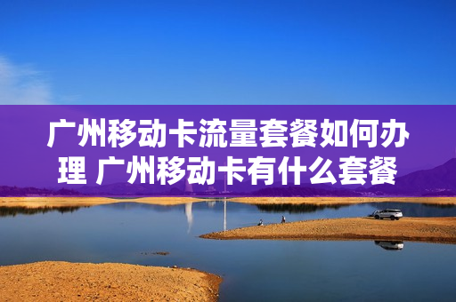 广州移动卡流量套餐如何办理 广州移动卡有什么套餐