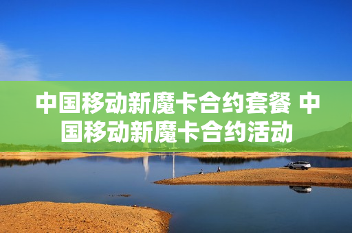 中国移动新魔卡合约套餐 中国移动新魔卡合约活动