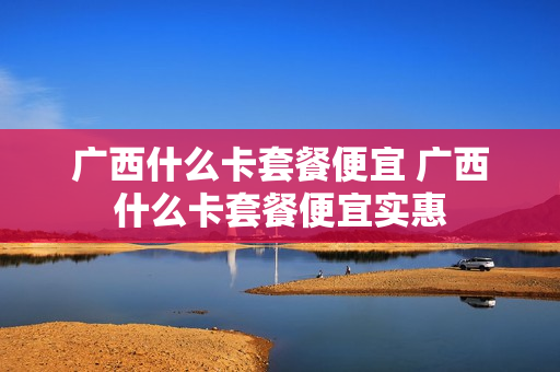 广西什么卡套餐便宜 广西什么卡套餐便宜实惠