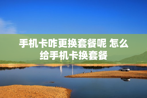 手机卡咋更换套餐呢 怎么给手机卡换套餐