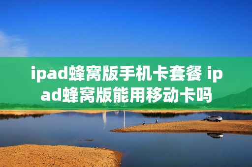 ipad蜂窝版手机卡套餐 ipad蜂窝版能用移动卡吗