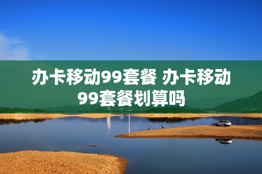办卡移动99套餐 办卡移动99套餐划算吗