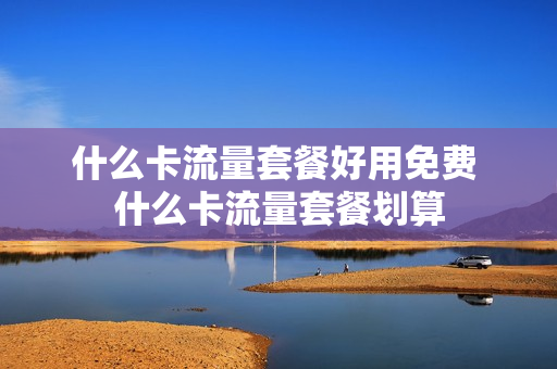 什么卡流量套餐好用免费 什么卡流量套餐划算