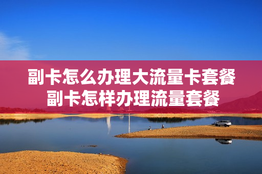 副卡怎么办理大流量卡套餐 副卡怎样办理流量套餐