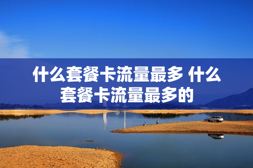 什么套餐卡流量最多 什么套餐卡流量最多的