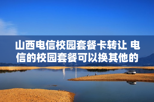 山西电信校园套餐卡转让 电信的校园套餐可以换其他的套餐吗