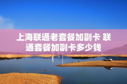 上海联通老套餐加副卡 联通套餐加副卡多少钱