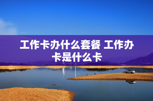 工作卡办什么套餐 工作办卡是什么卡