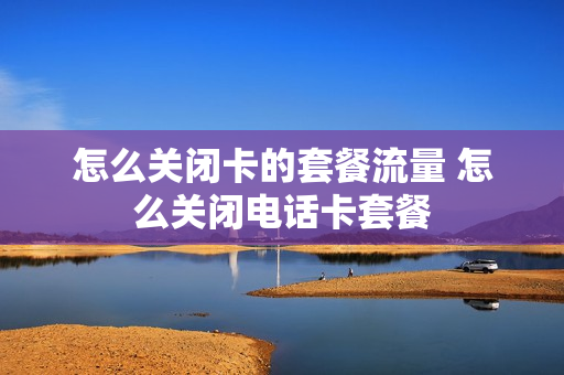 怎么关闭卡的套餐流量 怎么关闭电话卡套餐