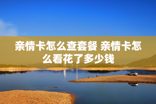 亲情卡怎么查套餐 亲情卡怎么看花了多少钱