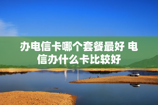 办电信卡哪个套餐最好 电信办什么卡比较好