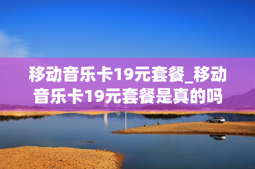 移动音乐卡19元套餐_移动音乐卡19元套餐是真的吗