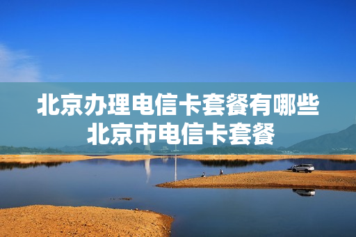 北京办理电信卡套餐有哪些 北京市电信卡套餐