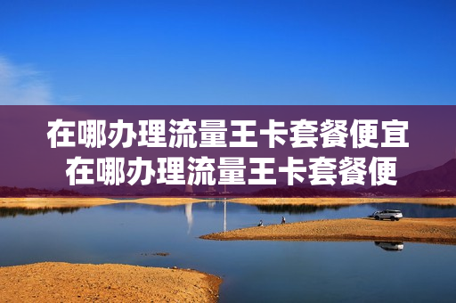 在哪办理流量王卡套餐便宜 在哪办理流量王卡套餐便宜点