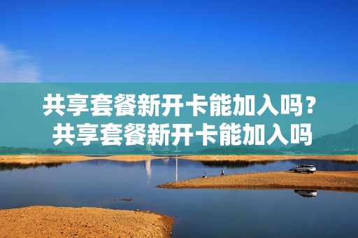 共享套餐新开卡能加入吗？ 共享套餐新开卡能加入吗