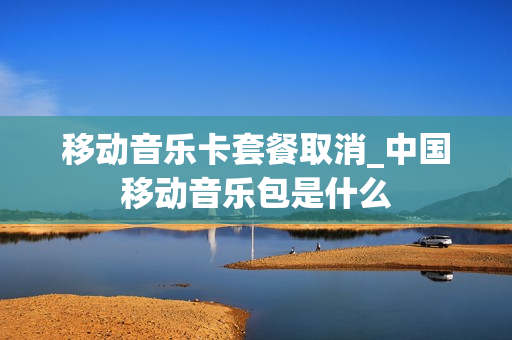 移动音乐卡套餐取消_中国移动音乐包是什么
