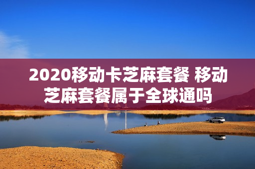 2020移动卡芝麻套餐 移动芝麻套餐属于全球通吗