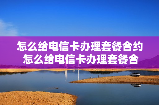 怎么给电信卡办理套餐合约 怎么给电信卡办理套餐合约呢