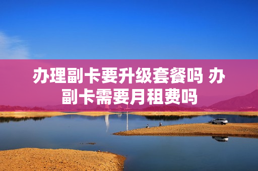 办理副卡要升级套餐吗 办副卡需要月租费吗