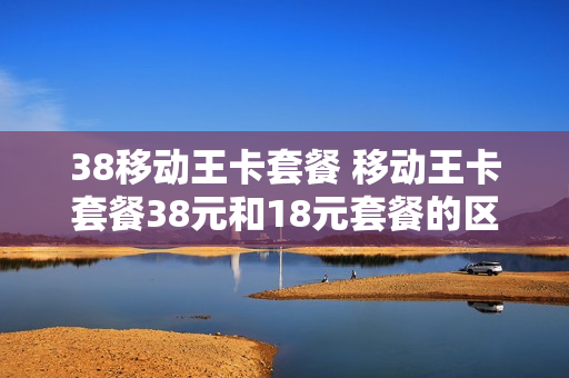 38移动王卡套餐 移动王卡套餐38元和18元套餐的区别